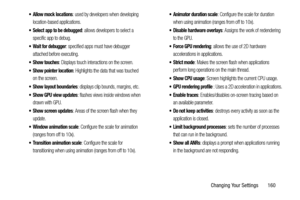 Page 167Changing Your Settings       160
 Allow mock locations: used by developers when developing 
location-based applications.
 Select app to be debugged: allows developers to select a 
specific app to debug.
 Wait for debugger: specified apps must have debugger 
attached before executing.
 Show touches: Displays touch interactions on the screen.
 Show pointer location: Highlights the data that was touched 
on the screen.
 Show layout boundaries: displays clip bounds, margins, etc.
 Show GPU view updates:...