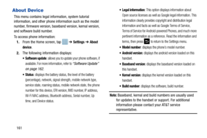 Page 168161
About Device
This menu contains legal information, system tutorial 
information, and other phone information such as the model 
number, firmware version, baseband version, kernal version, 
and software build number. 
To access phone information:
1. From the Home screen, tap    ➔ 
Settings ➔ About 
device
. 
2. The following information displays:
 Software update: allows you to update your phone software, if 
available. For more information, refer to 
“Software Update”  
on page 162.
 Status: displays...