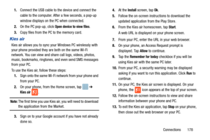 Page 185Connections       178
1.
Connect the USB cable to the device and connect the 
cable to the computer. Af ter a few seconds, a pop-up 
window displays on the PC when connected.
2. On the PC pop-up, click 
Open device to view files.
3. Copy files from the PC to the memory card.
Kies air
Kies air allows you to sync your Windows PC wirelessly with 
your phone provided they ar e both on the same Wi-Fi 
network. You can view and share call logs, videos, photos, 
music, bookmarks, ringtones, and even send SMS...