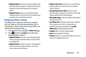 Page 189Applications       182
: allows you to receive and playback media 
stored externally (server, laptop, etc.) directly on your device by 
allowing you to add a Web storage service for streaming 
content. 
 Registered Devices: allows you to stream/share selected 
multimedia content from your device to DLNA compliant device 
connected to the same Wireless Access Point.
Configuring AllShare Settings
The AllShare Play™ applicatio n must first be configured 
prior to its initial use. You must setup parameters...