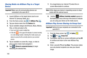 Page 190183
Sharing Media via AllShare Play to a Target 
Device
Important! Make sure all communicating devices are connected to the same Wi-Fi.
1. Launch AllShare on the target device (such as an 
Internet TV, Samsung Tablet, etc.).
2. From the Home screen, tap    ➔ 
AllShare Play . 
3. Tap your device name from the 
Devices list.
4. Tap an available category tab (Pictures, Music, Movies, 
Files, or Info) and select a file.
Touch and hold to select multiple files.
A file with   in the upper-left indicates it is...