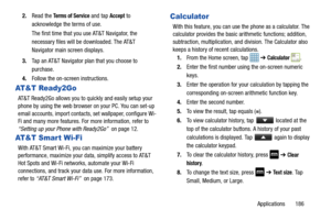 Page 193Applications       186
2.
Read the 
Te r m s  o f  S e r v i c e and tap Accept to 
acknowledge the terms of use.
The first time that you use AT&T Navigator, the 
necessary files will be downloaded. The AT&T 
Navigator main screen displays.
3. Tap an AT&T Navigator plan that you choose to 
purchase.
4. Follow the on-screen instructions.
AT&T Ready2Go
AT&T Ready2Go allows you to quickly and easily setup your 
phone by using the web browser on your PC. You can set-up 
email accounts, import contacts, set...