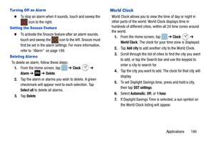 Page 197Applications       190
Tur ning Off an Alarm
  To stop an alarm when it sounds, touch and sweep the  icon to the right.
Setting the Snooze Feature
  To activate the Snooze feature after an alarm sounds, 
touch and sweep the   icon  to the left. Snooze must 
first be set in the alarm settings. For more information, 
refer to  “Alarm”   on page 189.
Deleting Alar ms
To delete an alarm, follow these steps:
1. From the Home screen, tap    ➔ 
Clock  ➔ 
Alarm ➔  ➔ Delete.
2. Tap the alarm or alarms you wish...