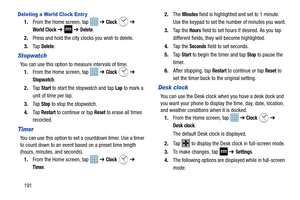 Page 198191
Deleting a World Clock Entr y
1.From the Home screen, tap    ➔ Clock  ➔ 
World Clock ➔  ➔ Delete.
2. Press and hold the city clocks you wish to delete.
3. Ta p  
Delete.
Stopwatch
You can use this option to measure intervals of time. 
1. From the Home screen, tap    ➔ 
Clock  ➔ 
Stopwatch.
2. Ta p  
Start to start the stopwatch and tap Lap to mark a 
unit of time per lap. 
3. Ta p  
Stop to stop the stopwatch.
4. Ta p  
Restart to continue or tap Reset to erase all times 
recorded.
Timer
You can use...