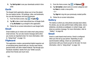 Page 2001935.
Ta p  
Sort by date to see your downloads sorted in time 
order.
Ear th
The Google Earth application allows you to tour the planet. 
You can explore terrain, 3D buildings, cities, and landmarks. 
You can also find places and local businesses. 1. From the Home screen, tap    ➔ 
Earth .
2. Ta p  
OK to take a brief instructional tour of Google Earth 
or tap 
No thanks to go straight to the application.
3. Follow the on-screen instructions to use Google Earth.
Email
Email enables you to review and...