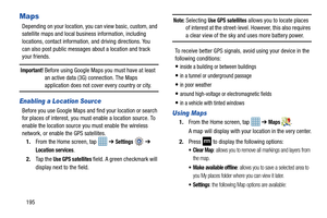 Page 202195
Maps
Depending on your location, you can view basic, custom, and 
satellite maps and local business information, including 
locations, contact information, and driving directions. You 
can also post public messages about a location and track 
your friends.
Important! Before using Google Maps you must have at least  an active data (3G) connection. The Maps 
application does not cover every country or city.
Enabling a Location Source
Before you use Google Maps and find your location or search 
for...