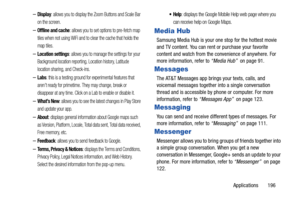 Page 203Applications       196
–Display: allows you to display the Zoom Buttons and Scale Bar 
on the screen.
–Offline and cache: allows you to set options to pre-fetch map 
tiles when not using WiFi and to clear the cache that holds the 
map tiles.
–Location settings: allows you to manage the settings for your 
Background location reporting,  Location history, Latitude 
location sharing, and Check-ins.
–Labs: this is a testing ground for experimental features that 
aren’t ready for primetime. They may change,...