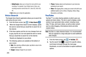 Page 212205
–Default name: allows you to choose the name prefix for your 
recordings. For example, if your Default name is Voice, your 
recordings would be named Voice 001, Voice 002, Voice 003, 
etc.
: allows you to close the application.
Vo i c e S ea r ch
The Google Voice Search application allows you to search the 
web using only your voice. 1. From the Home screen, tap    ➔ 
Voice Search . 
2.  When the Google Voice Search screen displays, speak 
the word or words that you would like to search for on 
the...