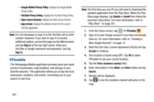 Page 214207
–Google Mobile Privacy Policy: displays the Google Mobile 
Privacy Policy.
–YouTube Privacy Policy: displays the YouTube Privacy Policy.
–Open source licenses: displays the Open source licenses
–App version: displays the software version for the current 
YouTube application.
Note: It is not necessary to sign in to the YouTube site to view 
content. However, if you wish to sign in to access 
additional options, access the page via the Web browser 
and tap 
Sign in at the top right corner, enter your...