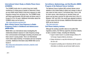 Page 218211
Inter national Cohor t Study on Mobile Phone Users 
(COSMOS)
The COSMOS study aims to conduct long-term health 
monitoring of a large group of people to determine if there 
are any health issues linked to long-term exposure to radio 
frequency energy from cell phone use. The COSMOS study 
will follow approximately 300,000 adult cell phone users in 
Europe for 20 to 30 years. Additional information about the 
COSMOS study can be found at
 http://www.ukcosmos.org/index.html.
Risk of Brain Cancer from...