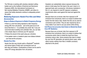 Page 219Health and Safety Information       212
The FDA also is working with voluntary standard-setting 
bodies such as the Institute of Electrical and Electronics 
Engineers (IEEE), the International Commission on 
Non-Ionizing Radiation Protection (ICNIRP), and others to 
assure that safety standards continue to adequately protect 
the public.
Reducing Exposure: Hands-Free Kits and Other 
Accessories
Steps to Reduce Exposure to Radio Frequency Energy
If there is a risk from bei
ng exposed to radio frequency...