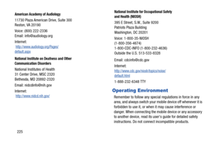 Page 232225
Operating Environment
Remember to follow any special regulations in force in any 
area, and always switch your mobile device off whenever it is 
forbidden to use it, or when it may cause interference or 
danger. When connecting the mobile device or any accessory 
to another device, read its users guide for detailed safety 
instructions. Do not connect incompatible products.
American Academy of Audiology
11730 Plaza American Drive, Suite 300
Reston, VA 20190
Voice: (800) 222-2336
Email:...