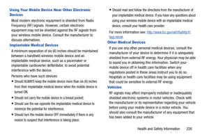 Page 233Health and Safety Information       226
Using Your Mobile Device Near Other Electronic 
Devices
Most modern electronic equipment is shielded from Radio 
Frequency (RF) signals. However, certain electronic 
equipment may not be shielded against the RF signals from 
your wireless mobile device.  Consult the manufacturer to 
discuss alternatives.
Implantable Medical Devices
A minimum separation of six (6) inches should be maintained 
between a handheld wireless  mobile device and an 
implantable medical...