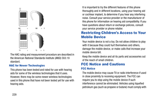 Page 236229
 
The HAC rating and measurement procedure are described in 
the American National Standards Institute (ANSI) C63.19 
standard.
HAC for Newer Technologies
This phone has been tested a nd rated for use with hearing 
aids for some of the wireless technologies that it uses. 
However, there may be some  newer wireless technologies 
used in this phone that have not been tested yet for use with 
hearing aids.  It is important to try the different features of this phone 
thoroughly and in different...