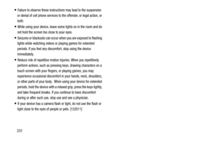 Page 238231
Failure to observe these instructions may lead to the suspension 
or denial of cell phone services to the offender, or legal action, or 
both.
While using your device, leave some lights on in the room and do 
not hold the screen too close to your eyes.
Seizures or blackouts can occur when you are exposed to flashing 
lights while watching videos or playing games for extended 
periods. If you feel any discomfort, stop using the device 
immediately.
Reduce risk of repetitive motion injuries. When you...
