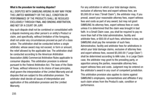 Page 242235
What is the procedure for resolving disputes?
ALL DISPUTES WITH SAMSUNG ARISING IN ANY WAY FROM 
THIS LIMITED WARRANTY OR THE SALE, CONDITION OR 
PERFORMANCE OF THE PRODUCTS SHALL BE RESOLVED 
EXCLUSIVELY THROUGH FINAL AND BINDING ARBITRATION, 
AND NOT BY A COURT OR JURY. 
Any such dispute shall not be co mbined or consolidated with 
a dispute involving any other person’s or entity’s Product or 
claim, and specifica lly, without limitation of the foregoing, 
shall not under any circumstances proceed...