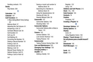 Page 254247
Sending contacts
 176
Books Play Books
 200
C
Calculator 186
Calendar
 187
Call Functions
 54
3-Way Calling (Multi-Party Calling) 
63
Address Book
 57
Adjusting the Call Volume 61
Answering a Call
 57
Call Back Missed Call
 59
Call Duration 61
Call Log
 58
Call Waiting
 65
Correcting the Number 55
Dialing a Recent Number
 55
Ending a Call
 55
International Call 54
Making a Call
 54
Manual Pause Dialing
 54
Options During a Call 61
Putting a Call on Hold
 62 Saving a recent call number to 
Address...