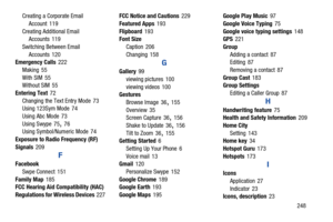 Page 255       248
Creating a Corporate Email 
Account
 119
Creating Additional Email  Accounts
 119
Switching Between Email  Accounts
 120
Emergency Calls 222
Making
 55
With SIM
 55
Without SIM 55
Entering Text
 72
Changing the Text Entry Mode
 73
Using 123Sym Mode 74
Using Abc Mode
 73
Using Swype
 75, 76
Using Symbol/Numeric Mode 74
Exposure to Radio Frequency (RF) 
Signals
 209
F
Facebook Swpe Connect
 151
Family Map
 185
FCC Hearing Aid Co mpatibility (HAC) 
Regulations for Wireless Devices
 227 FCC Notice...