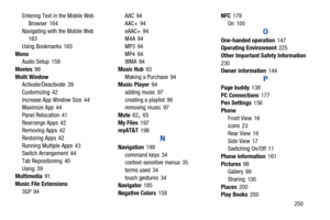 Page 257       250
Entering Text in the Mobile Web 
Browser
 164
Navigating with the Mobile Web
 163
Using Bookmarks
 165
Mono Audio Setup
 159
Movies
 99
Multi Window Activate/Deactivate
 39
Customizing
 42
Increase App Window Size
 44
Maximize App 44
Panel Relocation
 41
Rearrange Apps
 42
Removing Apps 42
Restoring Apps
 42
Running Multiple Apps
 43
Switch Arrangement 44
Tab Repositioning
 40
Using
 39
Multimedia 91
Music File Extensions 3GP
 94 AAC
 94
AAC+
 94
eAAC+
 94
M4A 94
MP3
 94
MP4
 94
WMA 94
Music...