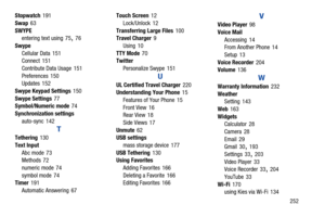 Page 259       252
Stopwatch
 191
Swap
 63
SWYPE entering text using
 75, 76
Swype Cellular Data
 151
Connect 151
Contribute Data Usage
 151
Preferences
 150
Updates 152
Swype Keypad Settings
 150
Swype Settings
 77
Symbol/Numeric mode 74
Synchronization settings auto-sync
 142
T
Tethering 130
Text Input Abc mode
 73
Methods 72
numeric mode
 74
symbol mode
 74
Timer 191
Automatic Answering
 67 Touch Screen
 12
Lock/Unlock
 12
Transferring Large Files
 100
Travel Charger 9
Using
 10
TTY Mode
 70
Twitter...