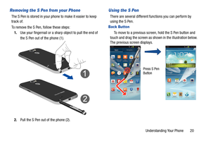 Page 27Understanding Your Phone       20
Removing the S Pen from your Phone
The S Pen is stored in your phone to make it easier to keep 
track of.
To remove the S Pen, follow these steps:1. Use your fingernail or a shar p object to pull the end of 
the S Pen out of the phone (1).
2. Pull the S Pen out of the phone (2).
Using the S Pen
There are several different functions you can perform by 
using the S Pen.
Back Button
    To move to a previous screen, hold the S Pen button and 
touch and drag the screen as sh...