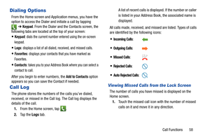 Page 65Call Functions       58
Dialing Options
From the Home screen and Application menus, you have the 
option to access the Dialer and initiate a call by tapping ➔ 
Keypad. From the Dialer and the Contacts screen, the 
following tabs are located at the top of your screen:
Keypad: dials the current number entered using the on-screen 
keypad.
Logs: displays a list of all dialed, received, and missed calls.
Favorites: displays your contacts that you have marked as 
Favorites.
Contacts: takes you to your Address...