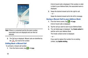 Page 6659
 
Note: If there is a voicemail sent by the same number, 
associated icons are displayed and can then be 
selected. 
2. The Call log is displayed. Missed calls are identified by 
the 
 icon next to the number.
Calling Back a Missed Call 
To call back a missed call number:
1. From the Home screen, tap    ➔ Logs.  A list of recent calls is displayed. If the number or caller 
is listed in your Address Book, the associated name is 
displayed.
2. Swipe the desired missed call to the right to call. 
– or –...