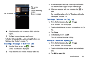 Page 67Call Functions       60
4.
Enter information into the various fields using the 
keypad.
5. Ta p  
Save to save when you are finished.
For further details about the  Address Book feature, see 
“Adding a New Contact”  on page 79.
Sending a Message to a Recent Call
1.From the Home screen, tap    ➔ Logs. 
A list of recent calls is displayed. 
2. Swipe the entry you want to message to the left.  3.
At the Message screen, tap the empty text field and 
use the on-screen keypad to type in a message.
4. When you...