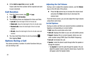 Page 68614.
At the  Add to reject list  prompt, tap 
OK.
Future calls from this number will be rejected and sent 
to your voicemail.
Call Duration
1. From the Home screen, tap    ➔ Logs. 
2. Press 
 ➔ Call duration.
3. The following times are displayed for Voice and Data: 
: shows the length of time for the last call.
 Dialed calls: shows the total length of time for all calls made.
 Received calls: shows the total length of time for all calls 
received.
 All calls: shows the total length of time for all calls...