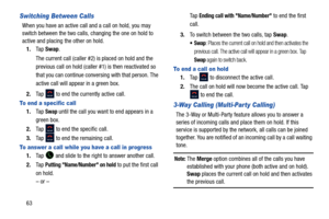 Page 7063
Switching Between Calls
When you have an active call and a call on hold, you may 
switch between the two calls, changing the one on hold to 
active and placing  the other on hold. 
1. Ta p  Swap . 
The current call (caller #2) is placed on hold and the 
previous call on hold (caller #1) is then reactivated so 
that you can continue conver sing with that person. The 
active call will appear in a green box.
2. Tap   to end the currently active call. 
To end a specific call
1.Ta p  Swap until the call...