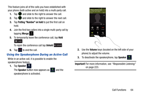 Page 71Call Functions       64
This feature joins all of the calls you have established with 
your phone (both active and on
 hold) into a multi-party call.
1. Tap   and slide to the ri ght to answer the call.
2. Tap   and slide to the right  to answer the next call.
3. Ta p  
Putting Number on hold to put the first call on 
hold.
4. Join the first two callers into a single multi-party call by 
tapping  Merge .
5. To temporarily leave the conference call, tap 
Hold 
. 
To rejoin the conference call tap 
Unhold...