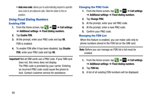 Page 7669
 Auto area code: allows you to automatically prepend a specific 
area code to all outbound calls. Slide the slider to the on 
position.
Using Fixed Dialing Numbers
Enabling FDN
1. From the Home screen, tap    ➔  ➔ Call settings 
➔ Additional settings ➔ Fixed dialing numbers.
2. Ta p  
Enable FDN.
3. At the prompt, enter your PIN2 code and tap 
OK.
FDN is enabled.
4. To enable FDN after it  has been disabled, tap 
Disable 
FDN
, enter your PIN2 code and tap OK.
Important! Not all SIM cards use a PIN2...