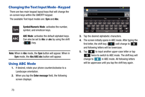 Page 8073
Changing the Text Input Mode - Keypad
There are two main keypad layout keys that will change the 
on-screen keys within the QWERTY keypad.
The available Text Input modes are: 
Sym and Abc.
Note: When in Abc mode, the Sym button will appear. When in 
Sym mode, the Abc/ABC/abc button will appear.
Using ABC Mode
1.If desired, rotate your phone counterclockwise to a 
Landscape orientation.
2. When you tap the 
Enter message field, the following 
screen displays:
 
3. Tap the desired alphabetic...