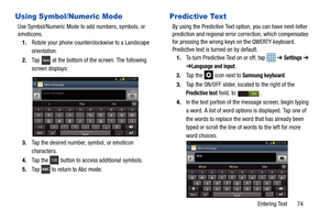 Page 81Entering Text       74
Using Symbol/Numeric Mode
Use Symbol/Numeric Mode to add numbers, symbols, or 
emoticons.1. Rotate your phone counterclockwise to a Landscape 
orientation.
2. Ta p  
 at the bottom of th e screen. The following 
screen displays:
3. Tap the desired number, symbol, or emoticon 
characters. 
4. Ta p  t h e  
 button to access additional symbols. 
5. Tap   to return to Abc mode.
Predictive Text
By using the Predictive Text op tion, you can have next-letter 
prediction and regional...