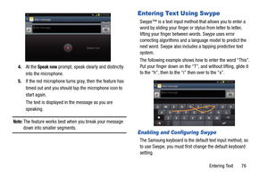 Page 83Entering Text       76
4.
At the 
Speak now prompt, speak clearly and distinctly 
into the microphone.
5. If the red microphone turns gray, then the feature has 
timed out and you should ta p the microphone icon to 
start again.
The text is displayed in the message as you are 
speaking.
Note: The feature works best when you break your message 
down into smaller segments.
Entering Text Using Swype
Swype™ is a text input method that allows you to enter a 
word by sliding your finger or  stylus from letter...