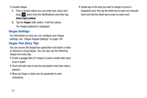 Page 8477
To enable Swype:
1. From a screen where you can enter text, touch and 
drag   down from the Notifications area then tap 
Select input method.
2. Ta p  t h e  
Swype radio button. It will turn green.
The Swype keyboard is displayed.
Swype Settings
For information on how you can configure your Swype 
settings, see “Swype Keypad Settings”  on page 150.
Swype Text Entr y Tips
You can access the SwypeTips application and watch a video 
or tutorial on using Swype. You can also use the following 
Swype text...