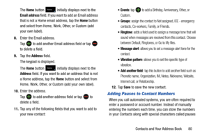 Page 87Contacts and Your Address Book       80
The 
Home button  initially displays next to the 
Email address field. If you want to add an Email address 
that is not a Home email address, tap the 
Home button 
and select from Home, Work, Other, or Custom (add 
your own label).
8. Enter the Email address.
Ta p  
 to add another Email address field or tap  
to delete a field.
9. Ta p  t h e  
Address field.
The keypad is displayed.
The 
Home button  initially displays next to the 
Address field. If you want to...