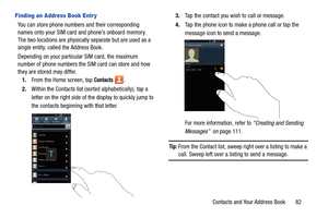 Page 89Contacts and Your Address Book       82
Finding an Address Book Entr y
You can store phone numbers and their corresponding 
names onto your SIM card and phone’s onboard memory. 
The two locations are physically separate but are used as a 
single entity, called the Address Book.
Depending on your particular SIM card, the maximum 
number of phone numbers the SIM card can store and how 
they are stored may differ.
1. From the Home screen, tap 
Contacts .
2. Within the Contacts list (sorted alphabetically),...