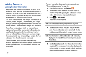 Page 9083
Joining Contacts
Joining Contact Information
Many people now maintain multiple email accounts, social 
networking logins, and other similar account information. For 
example, a Facebook account login name might differ from a 
corporate email account login because they are maintained 
separately and for different groups of people.
This device can synchronize with multiple accounts such as 
Facebook, Twitter, MySpace,  Corporate email, and Google. 
When you synchronize your ph one with these accounts,...