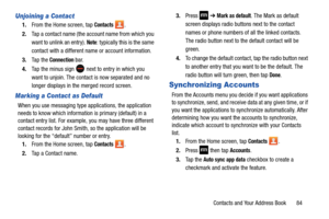 Page 91Contacts and Your Address Book       84
Unjoining a Contact
1.From the Home screen, tap Contacts .
2. Tap a contact name (the account name from which you 
want to unlink an entry). 
Note: typically this is the same 
contact with a different name or account information.
3. Ta p  t h e  
Connection bar.
4. Tap the minus sign 
 next to entry in which you 
want to unjoin. The contact is now separated and no 
longer displays in the  merged record screen.
Marking a Contact as Default
When you use messaging...