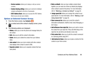 Page 93Contacts and Your Address Book       86
–Service numbers: allows you to display or edit your service 
numbers.
–Contact sharing settings: allows you to send all or individual 
contacts via Bluetooth in the form of namecards.
–AT&T Address Book: allows you to access the AT&T Address 
Book so you can sync your contacts.
Options at Selected Contact Screen
1. From the Home screen, tap Contacts .
2. Tap a contact and at the contact’s display screen, press 
.
3.The following options are displayed:
: allows you...