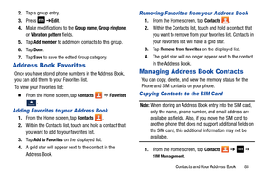 Page 95Contacts and Your Address Book       88
2.
Tap a group entry.
3. Press   ➔
 Edit.
4. Make modifications to the 
Group name, Group ringtone, 
or 
Vibration pattern fields. 
5. Ta p  
Add member to add more contacts to this group.
6. Ta p  
Done.
7. Ta p  
Save to save the edited Group category.
Address Book Favorites
Once you have stored phone  numbers in the Address Book, 
you can add them to your Favorites list.
To view your Favorites list:
  From the Home screen, tap Contacts   ➔ Favorites 
.
Adding...