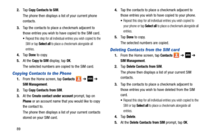Page 96892.
Ta p  
Copy Contacts to SIM.
The phone then displays a  list of your current phone 
contacts.
3. Tap the contacts to place  a checkmark adjacent to 
those entries you wish to have copied to the SIM card. 
Repeat this step for all individual entries you wish copied to the 
SIM or tap 
Select all to place a checkmark alongside all 
entries.
4. Ta p  Done to copy.
5. At the 
Copy to SIM display, tap OK.
The selected numbers are copied to the SIM card. 
Copying Contacts to the Phone
1. From the Home...
