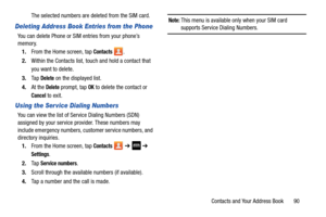 Page 97Contacts and Your Address Book       90
The selected numbers are deleted from the SIM card.
Deleting Address Book Entries from the Phone
You can delete Phone or SIM entries from your phone’s 
memory.
1. From the Home screen, tap 
Contacts .
2. Within the Contacts list, touc h and hold a contact that 
you want to delete
.
3. Ta p  Delete on the displayed list.
4. At the 
Delete prompt, tap OK to delete the contact or 
Cancel to exit.
Using the Ser vice Dialing Numbers
You can view the list of Service...