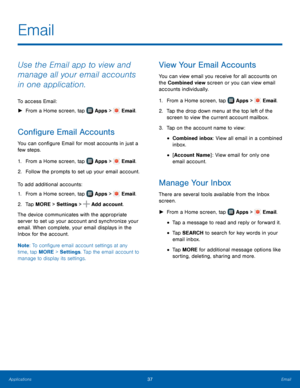 Page 4137Email
Use the Email app to view and 
manage all your email accounts 
in one application.
To access Email:
 ►F

rom a Home screen, tap 
 Apps >  Email.
Configure Email Accounts
You can configure Email for most accounts in just a 
few steps.
1.
 F

rom a Home screen, tap 
 Apps >  Email.
2.
 F

ollow the prompts to set up your email account.
To add additional accounts:
1.
 F

rom a Home screen, tap 
 Apps >  Email.
2.
 T

ap MORE > Settings  > 
 Add account.
The device communicates with the appropriate...