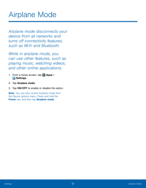 Page 6157Airplane Mode
Airplane mode disconnects your 
device from all networks and 
turns off connectivity features, 
such as Wi‑ Fi and Bluetooth.
While in airplane mode, you 
can use other features, such as 
playing music, watching videos, 
and other online applications.
1. From a Home screen, tap  Apps > 
 Settings .
2.
 T

ap Airplane mode.
3.
 
T

ap ON/OFF to enable or disable the option.
Note : You can also control Airplane mode from 
the Device options menu. Press and hold the 
Power key, and then tap...