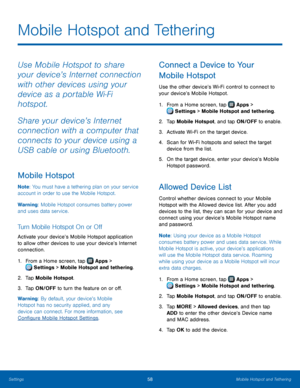 Page 6258Mobile Hotspot and Tethering
Mobile Hotspot and Tethering
Use Mobile Hotspot to share 
your device’s Internet connection 
with other devices using your 
device as a portable Wi‑Fi 
hotspot.
Share your device’s Internet 
connection with a computer that 
connects to your device using a 
USB cable or using Bluetooth.
Mobile Hotspot
Note: You must have a tethering plan on your service 
account in order to use the Mobile Hotspot.
Warning: Mobile Hotspot consumes battery power 
and uses data service. 
Turn...