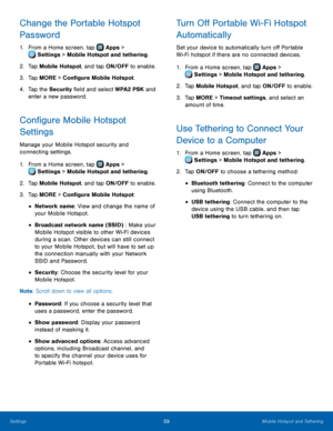 Page 6359Mobile Hotspot and Tethering
Change the Portable Hotspot 
Password
1. From a Home screen, tap  Apps > 
 Settings > Mobile Hotspot and tethering.
2.
 T

ap Mobile Hotspot , and tap ON/OFF to enable.
3.
 
T

ap MORE > Configure Mobile Hotspot.
4.
 
T

ap the Security field and select WPA2 PSK and 
enter a new password.
Configure Mobile Hotspot 
Settings
Manage your Mobile Hotspot security and 
connecting settings.
1.
 F

rom a Home screen, tap 
 Apps > 
 Settings  > Mobile Hotspot and tethering.
2.
 T...