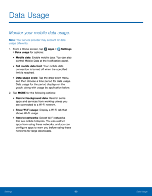 Page 6460Data Usage
Data Usage
Monitor your mobile data usage.
Note: Your service provider may account for data 
usage differently.
1.
 F

rom a Home screen, tap 
 Apps >  Settings  
> Data  usage  for options:
• Mobile data: Enable mobile data. You can also 
control Mobile Data at the Notification panel.
• Set mobile data limit: Your mobile data 
connection is turned off when the specified 
limit is reached.
• Data usage cycle: Tap the drop-down menu, 
and then choose a time period for data usage. 
Data usage...