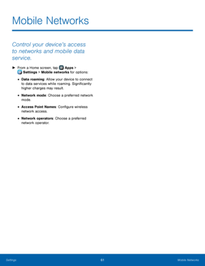 Page 6561Mobile Networks
Mobile Networks
Control your device’s access 
to networks and mobile data 
service.
 ►From a Home screen, tap  Apps > 
 Settings  > Mobile networks for options: 
• Data roaming: Allow your device to connect 
to data services while roaming. Significantly 
higher charges may result.
• Network mode: Choose a preferred network 
mode.
• Access Point Names: Configure wireless 
network access.
• Network operators: Choose a preferred 
network operator. 
Settings  